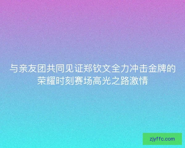 与亲友团共同见证郑钦文全力冲击金牌的荣耀时刻赛场高光之路激情