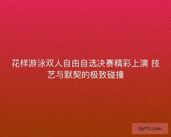 花样游泳双人自由自选决赛精彩上演 技艺与默契的极致碰撞