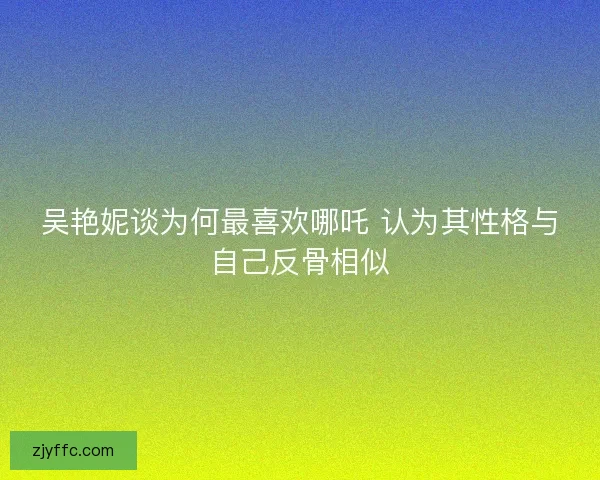 吴艳妮谈为何最喜欢哪吒 认为其性格与自己反骨相似