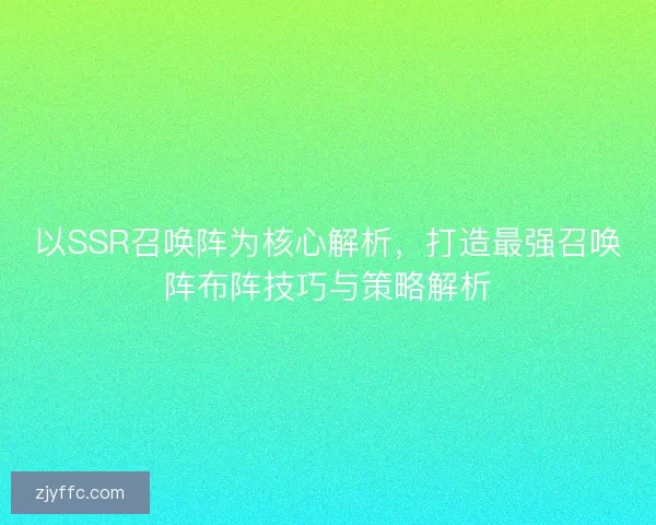 以SSR召唤阵为核心解析，打造最强召唤阵布阵技巧与策略解析