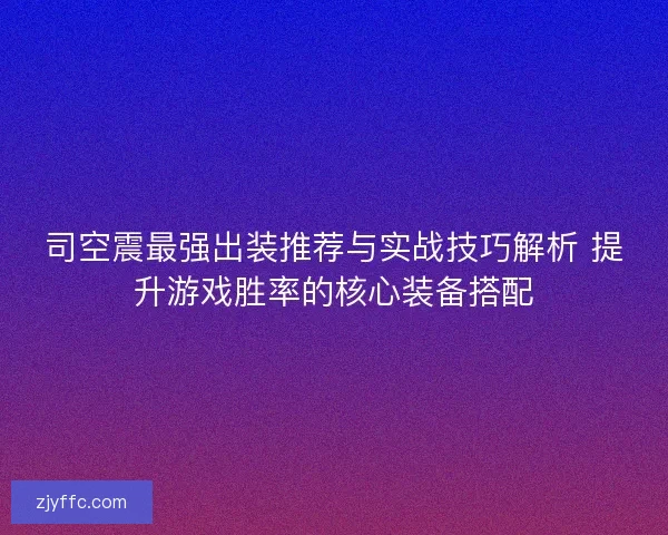 司空震最强出装推荐与实战技巧解析 提升游戏胜率的核心装备搭配