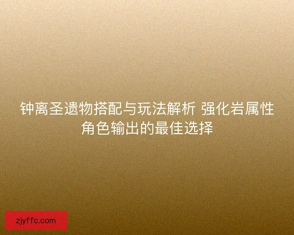 钟离圣遗物搭配与玩法解析 强化岩属性角色输出的最佳选择 钟离圣遗物搭配与玩法解析 强化岩属性角色输出的最佳选择