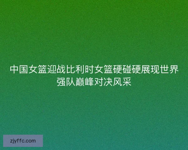 中国女篮迎战比利时女篮硬碰硬展现世界强队巅峰对决风采