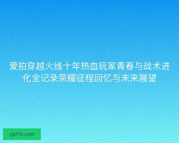 爱拍穿越火线十年热血玩家青春与战术进化全记录荣耀征程回忆与未来展望