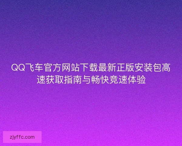 QQ飞车官方网站下载最新正版安装包高速获取指南与畅快竞速体验
