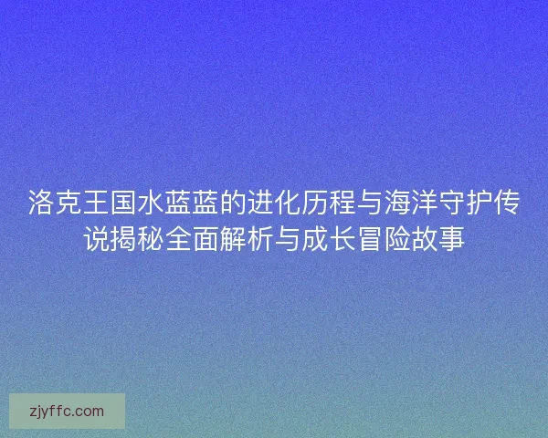 洛克王国水蓝蓝的进化历程与海洋守护传说揭秘全面解析与成长冒险故事
