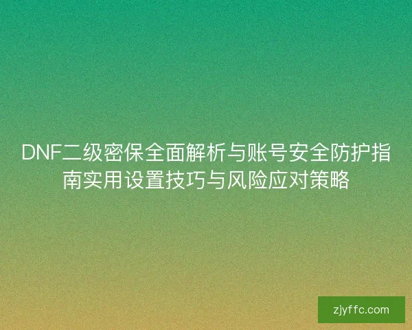 DNF二级密保全面解析与账号安全防护指南实用设置技巧与风险应对策略