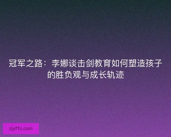 冠军之路：李娜谈击剑教育如何塑造孩子的胜负观与成长轨迹