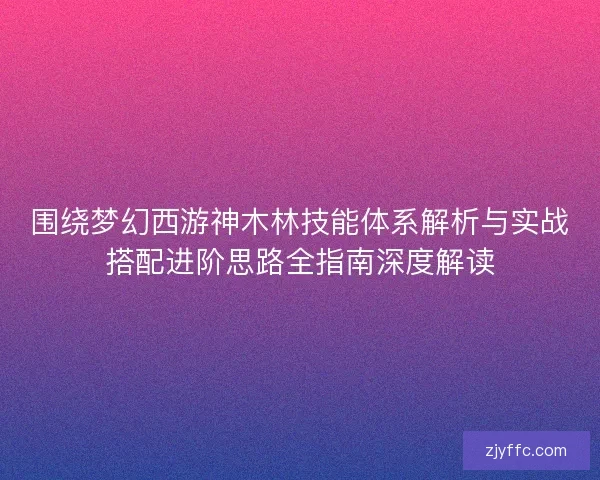 围绕梦幻西游神木林技能体系解析与实战搭配进阶思路全指南深度解读