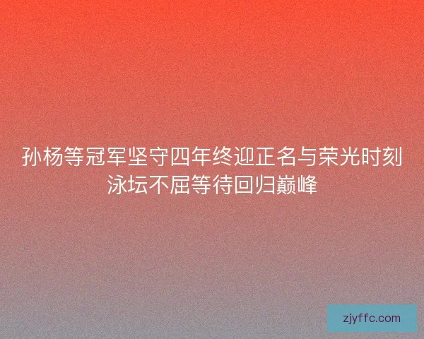 孙杨等冠军坚守四年终迎正名与荣光时刻泳坛不屈等待回归巅峰