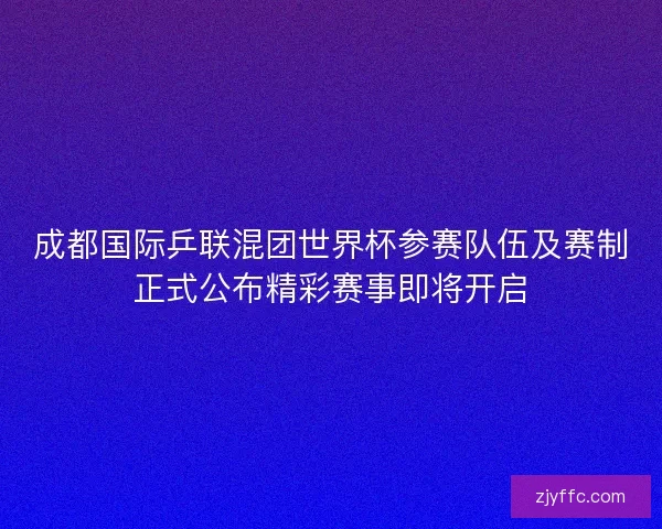 成都国际乒联混团世界杯参赛队伍及赛制正式公布精彩赛事即将开启