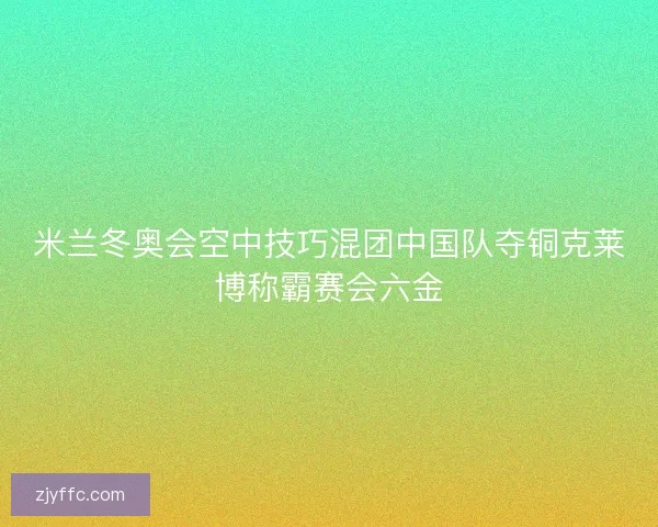 米兰冬奥会空中技巧混团中国队夺铜克莱博称霸赛会六金