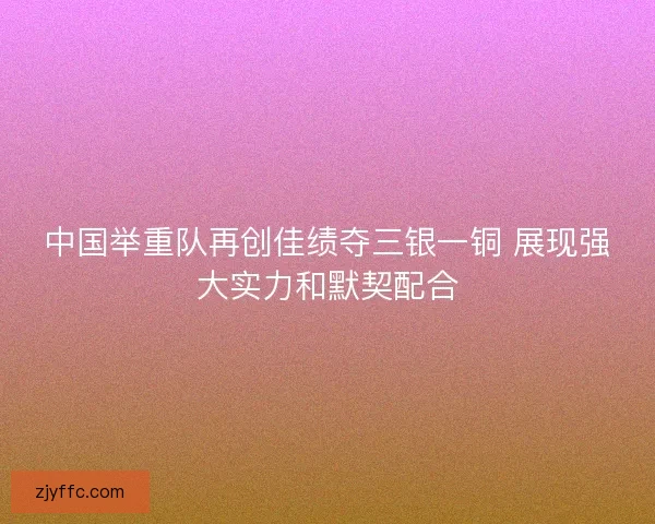 中国举重队再创佳绩夺三银一铜 展现强大实力和默契配合