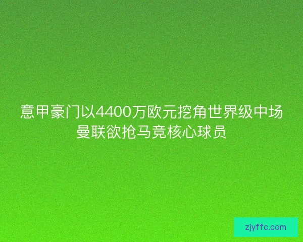 意甲豪门以4400万欧元挖角世界级中场曼联欲抢马竞核心球员