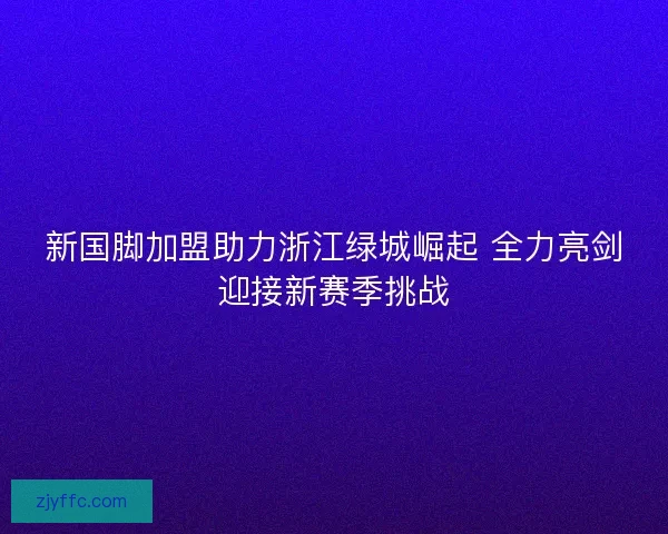 新国脚加盟助力浙江绿城崛起 全力亮剑迎接新赛季挑战