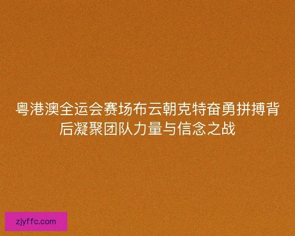粤港澳全运会赛场布云朝克特奋勇拼搏背后凝聚团队力量与信念之战