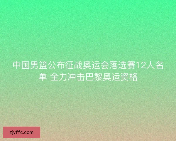中国男篮公布征战奥运会落选赛12人名单 全力冲击巴黎奥运资格