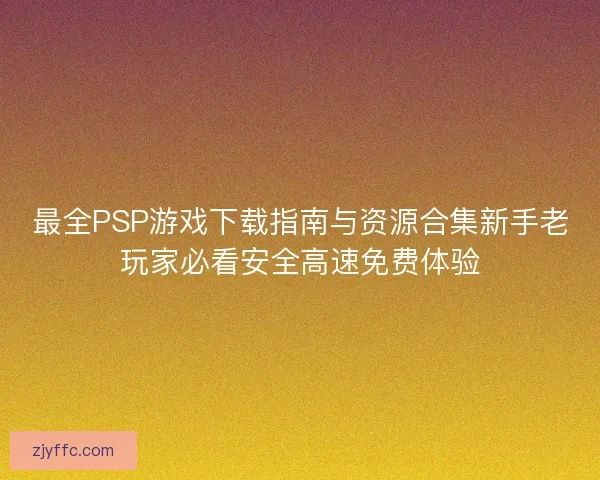 最全PSP游戏下载指南与资源合集新手老玩家必看安全高速免费体验