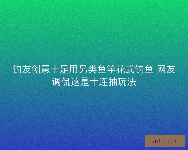 钓友创意十足用另类鱼竿花式钓鱼 网友调侃这是十连抽玩法