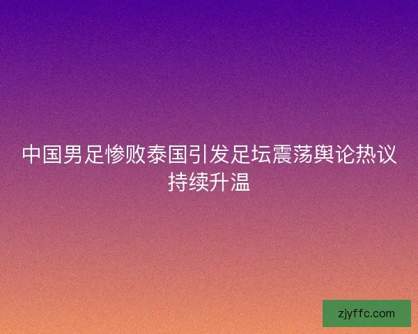 中国男足惨败泰国引发足坛震荡舆论热议持续升温