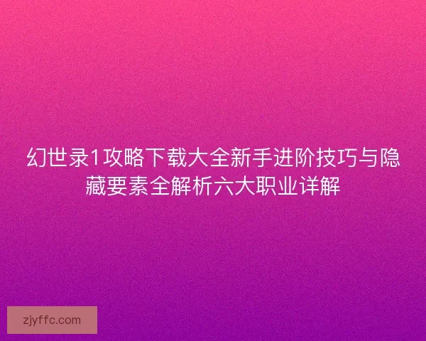 幻世录1攻略下载大全新手进阶技巧与隐藏要素全解析六大职业详解