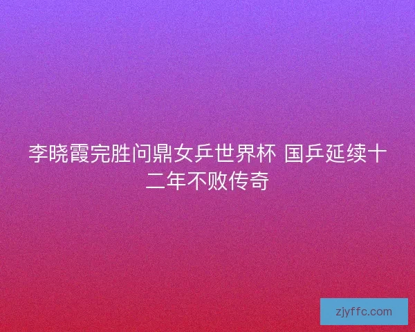 李晓霞完胜问鼎女乒世界杯 国乒延续十二年不败传奇