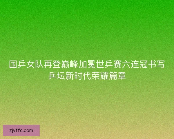 国乒女队再登巅峰加冕世乒赛六连冠书写乒坛新时代荣耀篇章 国乒女队再登巅峰加冕世乒赛六连冠书写乒坛新时代荣耀篇章