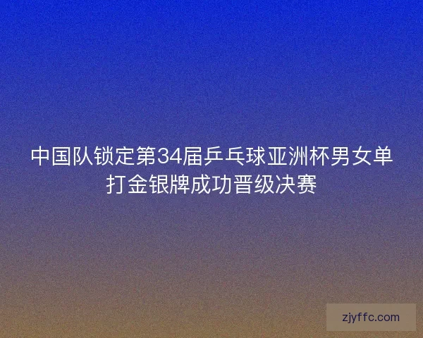 中国队锁定第34届乒乓球亚洲杯男女单打金银牌成功晋级决赛