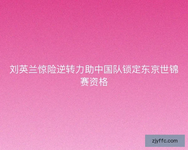 刘英兰惊险逆转力助中国队锁定东京世锦赛资格