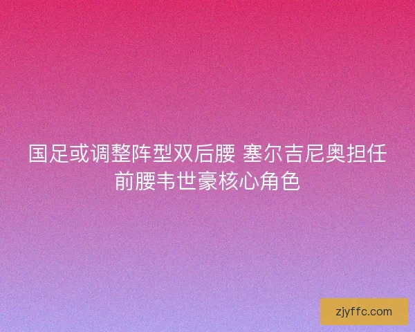 国足或调整阵型双后腰 塞尔吉尼奥担任前腰韦世豪核心角色