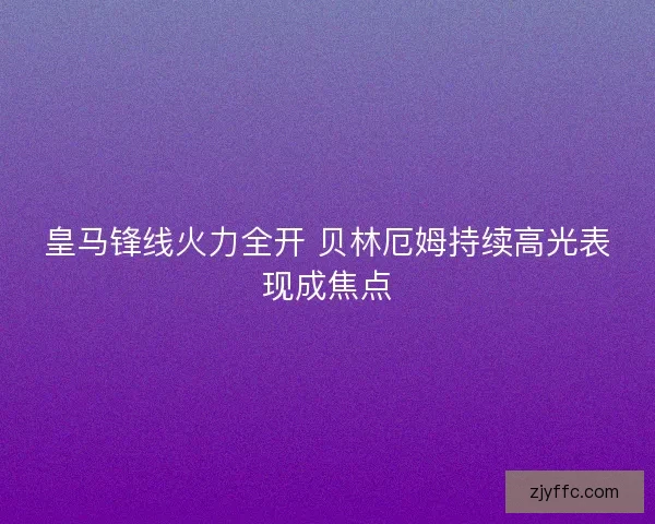 皇马锋线火力全开 贝林厄姆持续高光表现成焦点